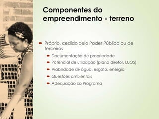 Componentes do
empreendimento - terreno
 Próprio, cedido pelo Poder Público ou de
terceiros
 Documentação de propriedade
 Potencial de utilização (plano diretor, LUOS)
 Viabilidade de água, esgoto, energia
 Questões ambientais
 Adequação ao Programa
 