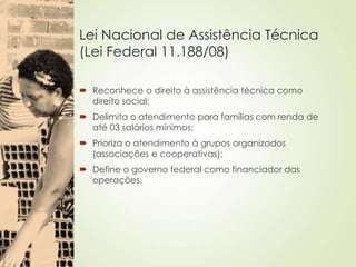 Lei Nacional de Assistência Técnica
(Lei Federal 11.188/08)
 Reconhece o direito à assistência técnica como
direito social;
 Delimita o atendimento para famílias com renda de
até 03 salários mínimos;
 Prioriza o atendimento à grupos organizados
(associações e cooperativas);
 Define o governo federal como financiador das
operações.
 