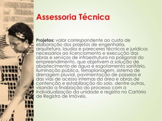 Assessoria Técnica
Projetos: valor correspondente ao custo de
elaboração dos projetos de engenharia,
arquitetura, laudos e pareceres técnicos e jurídicos
necessários ao licenciamento e execução das
obras e serviços de infraestrutura na poligonal do
empreendimento, que objetivem a solução de
abastecimento de água e esgotamento sanitário,
iluminação pública, terraplanagem, sistema de
drenagem pluvial, pavimentação de passeios e
das vias de acesso internas da área e obras de
contenção e estabilização do solo, dentre outras,
visando a finalização do processo com a
individualização da unidade e registro no Cartório
de Registro de Imóveis.
 