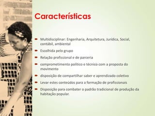 Características
 Multidisciplinar: Engenharia, Arquitetura, Jurídica, Social,
contábil, ambiental
 Escolhida pelo grupo
 Relação profissional e de parceria
 comprometimento político e técnico com a proposta do
movimento
 disposição de compartilhar saber e aprendizado coletivo
 Levar estes conteúdos para a formação de profissionais
 Disposição para combater o padrão tradicional de produção da
habitação popular.
 