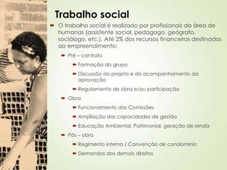 Trabalho social
 O trabalho social é realizado por profissionais da área de
humanas (assistente social, pedagogo, geógrafo,
sociólogo, etc.). Até 2% dos recursos financeiros destinados
ao empreendimento;
 Pré – contrato
 Formação do grupo
 Discussão do projeto e do acompanhamento da
aprovação
 Regulamento de obra e/ou participação
 Obra
 Funcionamento das Comissões
 Ampliação das capacidades de gestão
 Educação Ambiental, Patrimonial, geração de renda
 Pós – obra
 Regimento interno / Convenção de condomínio
 Demandas dos demais direitos
 