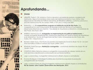 Aprofundando...
 Livros
 ARANTES, Pedro F.; FIX, Mariana. Como o governo Lula pretende resolver o problema da
habitação. Alguns Comentários sobre o pacote habitacional Minha Casa, Minha Vida.
Disponível em: BOLETIM DO FÓRUM NACIONAL DE REFORMA URBANA. A reforma urbana e o
pacote habitacional. Rio de Janeiro: FNRU, nº 59, ano 5, março de 2009.
 BARAVELLI, J. E. O cooperativismo uruguaio na habitação social de São Paulo. Das
cooperativas Fucvam à Associação de Moradia Unidos de Vila Nova Cachoeirinha.
Dissertação (Mestrado em Habitat) - Faculdade de Arquitetura e Urbanismo, Universidade de
São Paulo, São Paulo, 2007.
 BARROS, Mariana Cicuto. Autogestão na implementação de políticas habitacionais: o
mutirão autogerido Brasilândia B23. Dissertação (Mestrado em Teoria e História da Arquitetura
e do Urbanismo) - Escola de Engenharia de São Carlos, Universidade de São Paulo, São
Carlos, 2011. Disponível em:
 Bonduki. Nabil. Koury. Ana Paula. Os pioneiros da Habitação Social no Brasil. Vol. 01. Os Cem
Anos de Política Pública no Brasil. São Paulo: UNESP, 2014.
 BONDUKI, Nabil Georges. Habitação e autogestão – construindo territórios de utopia. Rio de
Janeiro: Fase,
 COLETIVO USINA. Reforma urbana e autogestão na produção da cidade: história de um
ciclo de lutas e desafios para a renovação da sua teoria e prática.
 Lago: Luciana (Org.). Autogestão habitacional no Brasil: utopias e contradições
 Evaniza Rodrigues: A Estratégia Fundiária dos movimentos populares na produção
autogestionária da moradia.
 Lago. Luciana Correa do (Org.) Autogestão habitacional no Brasil: Utopias e contradições.
Rio de Janeiro: Letra Capital: Observatório das Metrópoles, 2012.
 