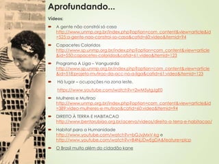 Aprofundando...
Vídeos:
 A gente não constrói só casa
http://www.unmp.org.br/index.php?option=com_content&view=article&id
=525:a-gente-nao-constroi-so-casa&catid=60:video&Itemid=94
 Capacetes Coloridos
http://www.sp.unmp.org.br/index.php?option=com_content&view=article
&id=550:capacetes-coloridos&catid=61:video&Itemid=123
 Programa A Liga – Vanguarda
http://www.sp.unmp.org.br/index.php?option=com_content&view=article
&id=518:projeto-mutirao-da-acc-no-a-liga&catid=61:video&Itemid=123
 Há lugar – ocupações na zona leste.
https://www.youtube.com/watch?v=2wM5yIgJgE0
 Mulheres e Mutirao
http://www.unmp.org.br/index.php?option=com_content&view=article&id
=389:video-mulheres-e-mutirao&catid=60:video&Itemid=94
 DIREITO À TERRA E HABITACAO
http://www.bentorubiao.org.br/acervo/videos/direito-a-terra-e-habitacao/
 Habitat para a Humanidade
http://www.youtube.com/watch?v=bGJvjMxV-kg e
http://www.youtube.com/watch?v=B4NjJDwEgDA&feature=plcp
 O Brasil muito além do cidadão kane
 