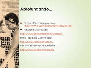 Aprofundando...
 Observatório das metrópoles
http://www.observatoriodasmetropoles.net/
 Ambiente Arquitetura
http://www.ambientearquitetura.com/
Usina Trabalhos Comunitários
http://www.usina-ctah.org.br/
Peabirú Trabalhos Comunitários
http://www.peabirutca.org.br/
 