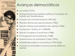 Avanços democráticos
 Lei anistia (1979);
 Reorganização dos partidos políticos e fundação do
Partido dos Trabalhadores;
 Criação das Centrais Sindicais (1981-86);
 Eleições diretas para governadores (1982);
 Eleições diretas para prefeitos das capitais (1985);
 Campanha “Diretas Já” (1984/85);
 Eleição Congresso Constituinte (1988);
 Promulgação da Constituição (1988);
 Impeachment do presidente Collor (1992);
 Estabilidade política e econômica (1992-2002);
 Criação do MCidades e avanços sociais (2003 em
diante).
 