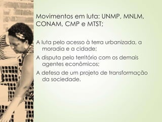 Movimentos em luta: UNMP, MNLM,
CONAM, CMP e MTST;
A luta pelo acesso à terra urbanizada, a
moradia e a cidade;
A disputa pelo território com os demais
agentes econômicos;
A defesa de um projeto de transformação
da sociedade.
 