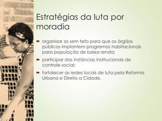 Estratégias da luta por
moradia
 organizar os sem teto para que os órgãos
públicos implantem programas habitacionais
para população de baixa renda;
 participar das instâncias institucionais de
controle social;
 fortalecer as redes locais de luta pela Reforma
Urbana e Direito a Cidade.
 