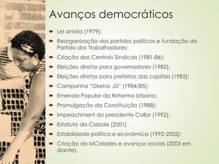 Avanços democráticos
 Lei anistia (1979);
 Reorganização dos partidos políticos e fundação do
Partido dos Trabalhadores;
 Criação das Centrais Sindicais (1981-86);
 Eleições diretas para governadores (1982);
 Eleições diretas para prefeitos das capitais (1985);
 Campanha “Diretas Já” (1984/85);
 Emenda Popular da Reforma Urbana;
 Promulgação da Constituição (1988);
 Impeachment do presidente Collor (1992);
 Estatuto da Cidade (2001)
 Estabilidade política e econômica (1992-2002);
 Criação do MCidades e avanços sociais (2003 em
diante).
 