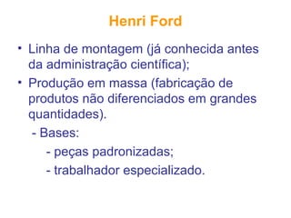 Henri Ford
• Linha de montagem (já conhecida antes
da administração científica);
• Produção em massa (fabricação de
produtos não diferenciados em grandes
quantidades).
- Bases:
- peças padronizadas;
- trabalhador especializado.
 