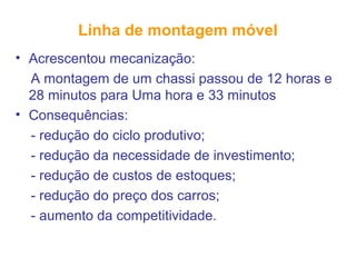 Linha de montagem móvel
• Acrescentou mecanização:
A montagem de um chassi passou de 12 horas e
28 minutos para Uma hora e 33 minutos
• Consequências:
- redução do ciclo produtivo;
- redução da necessidade de investimento;
- redução de custos de estoques;
- redução do preço dos carros;
- aumento da competitividade.
 