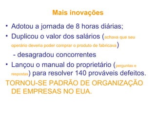 Mais inovações
• Adotou a jornada de 8 horas diárias;
• Duplicou o valor dos salários (achava que seu
operário deveria poder comprar o produto de fabricava)
- desagradou concorrentes
• Lançou o manual do proprietário (perguntas e
respostas) para resolver 140 prováveis defeitos.
TORNOU-SE PADRÃO DE ORGANIZAÇÃO
DE EMPRESAS NO EUA.
 