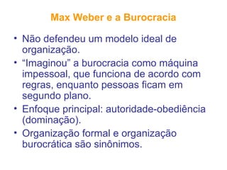 Max Weber e a Burocracia
• Não defendeu um modelo ideal de
organização.
• “Imaginou” a burocracia como máquina
impessoal, que funciona de acordo com
regras, enquanto pessoas ficam em
segundo plano.
• Enfoque principal: autoridade-obediência
(dominação).
• Organização formal e organização
burocrática são sinônimos.
 