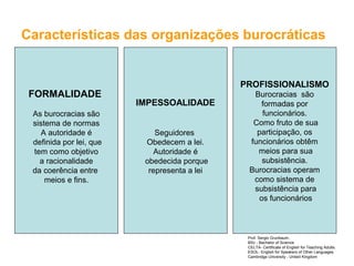 Características das organizações burocráticas
FORMALIDADE
As burocracias são
sistema de normas
A autoridade é
definida por lei, que
tem como objetivo
a racionalidade
da coerência entre
meios e fins.
IMPESSOALIDADE
Seguidores
Obedecem a lei.
Autoridade é
obedecida porque
representa a lei
PROFISSIONALISMO
Burocracias são
formadas por
funcionários.
Como fruto de sua
participação, os
funcionários obtêm
meios para sua
subsistência.
Burocracias operam
como sistema de
subsistência para
os funcionários
Prof. Sergio Grunbaum.
BSc - Bachelor of Science
CELTA- Certificate of English for Teaching Adults.
ESOL- English for Speakers of Other Languages.
Cambridge University - United Kingdom
 