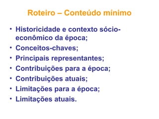 Roteiro – Conteúdo mínimo
• Historicidade e contexto sócio-
econômico da época;
• Conceitos-chaves;
• Principais representantes;
• Contribuições para a época;
• Contribuições atuais;
• Limitações para a época;
• Limitações atuais.
 