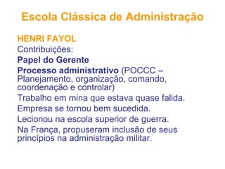 Escola Clássica de Administração
HENRI FAYOL
Contribuições:
Papel do Gerente
Processo administrativo (POCCC –
Planejamento, organização, comando,
coordenação e controlar)
Trabalho em mina que estava quase falida.
Empresa se tornou bem sucedida.
Lecionou na escola superior de guerra.
Na França, propuseram inclusão de seus
princípios na administração militar.
 