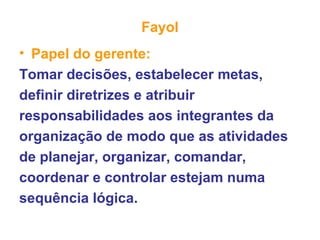 Fayol
• Papel do gerente:
Tomar decisões, estabelecer metas,
definir diretrizes e atribuir
responsabilidades aos integrantes da
organização de modo que as atividades
de planejar, organizar, comandar,
coordenar e controlar estejam numa
sequência lógica.
 