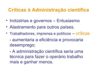 Críticas à Administração científica
• Indústrias e governos – Entusiasmo
• Alastramento para outros países.
• Trabalhadores, imprensa e políticos – críticas
- aumentaria a eficiência e provocaria
desemprego;
- A administração científica seria uma
técnica para fazer o operário trabalho
mais e ganhar menos.
 