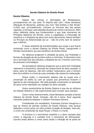 Escola Clássica do Direito Penal
Escola Clássica
Depois das críticas e afirmações de Montesquieu,
principalmente em sua obra “O Espírito das Leis”, César Bonesana
(Marquês de Beccaria), publicou seu livro “Dos Delitos e Das Penas”
(1764) que, principalmente, criticava os horrores das leis penais
vigentes, a começar, pela abolição da pena de morte e da tortura. Além
disso, defendia ideias que fundamentam o que hoje chamamos de
Princípios Basilares Do Direito, como a Legalidade, a Presunção da
inocência e o Propósito da pena (em outro documento, falava também
no Princípio da Anterioridade da Lei – não há crime sem lei anterior
que o defina).
É nesse ambiente de transformações que surge o que ficaria
conhecido como a Escola Clássica do Direito Penal, inaugurando o
Período Humanitário (ou pré-científico) do Direito Penal.
Os clássicos pregavam a utilidade da pena, sua finalidade e
formas de atuação do ato punitivo sobre o criminoso. O elemento crime
era o principal foco dos estudos, a despeito de ver o homem como foco
do processo criminológico.
Os pensadores clássicos pregavam que a pena tem finalidade
repressiva e preventiva, devendo ser proporcional ao dano causado. A
pena, para os clássicos, não tem caráter reeducativo, pois o homem
tem livre arbítrio e o fruto de suas vontades não carece de reeducação.
Desse modo, o movimento clássico não se ocupa com a
prevenção do delito ou com as causas que porventura levaram o
agente ao ato transgressor. Ele está pautado unicamente na aplicação
da pena como repressão (ou castigo) ao dano causado.
Outra característica da Escola Clássica é que ela se utilizava
do método dedutivo e não experimental para compor seus estudos.
Como vimos anteriormente, Cesar Bonesana compôs a Escola
Clássica do Direito Penal. Contudo, não foi o único. Num segundo
momento podemos destacar o italiano Francesco Carrara.
Considerado um neoclássico, Francesco Carrara inaugurou o
que se chama de período jurídico da Escola Clássica. Isso porque
defendia o crime como um ente jurídico (criação do Estado). Para ele,
o crime era constituído de duas forças: a física e a moral.
A primeira é o movimento corpóreo e o dano causado pelo
crime; a segunda é a vontade livre e consciente do delinquente.
Carrara ainda definia o crime como sendo a infração da lei penal do
 