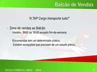 “A TAP Cargo transporta tudo!”

    Zona de vendas ao Balcão
     ◦ Horário : 9h00 ás 18:00 excepto fim-de-semana;

     ◦ Encomendas tem um determinado critério;
     ◦ Existem excepções que precisam de um estudo prévio;




ESCOLA COMÉRCIO LISBOA    OEAG                               10
 
