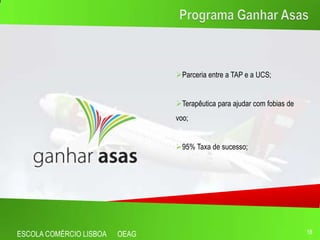 Parceria entre a TAP e a UCS;


                                Terapêutica para ajudar com fobias de
                                voo;


                                95% Taxa de sucesso;




ESCOLA COMÉRCIO LISBOA   OEAG                                            18
 