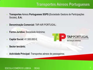    Transportes Aéreos Portugueses SGPS (Sociedade Gestora de Participações
     Sociais), S.A;

    Denominação Comercial: TAP-AIR PORTUGAL;

    Forma Jurídica: Sociedade Anónima;

    Capital Social: 41.500.000 €;

    Sector terciário;

    Actividade Principal: Transportes aéreos de passageiros;




ESCOLA COMÉRCIO LISBOA        OEAG                                             3
 