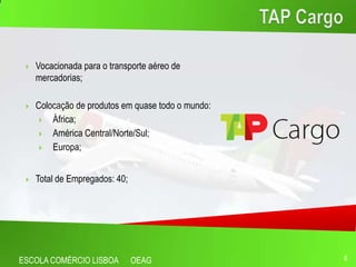    Vocacionada para o transporte aéreo de
     mercadorias;

    Colocação de produtos em quase todo o mundo:
        África;
        América Central/Norte/Sul;
        Europa;


    Total de Empregados: 40;




ESCOLA COMÉRCIO LISBOA          OEAG                6
 