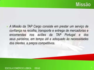    A Missão da TAP Cargo consiste em prestar um serviço de
     confiança na recolha, transporte e entrega de mercadorias e
     encomendas nos aviões da TAP Portugal e dos
     seus parceiros, em tempo útil e adequado às necessidades
     dos clientes, a preços competitivos.




ESCOLA COMÉRCIO LISBOA   OEAG                                      7
 