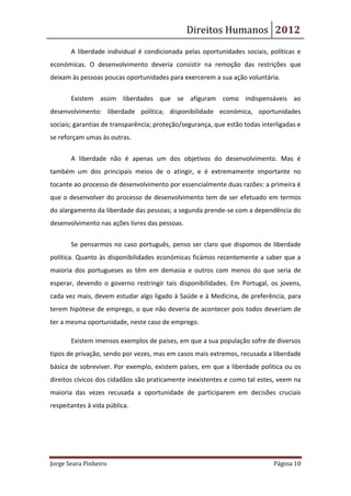 Direitos Humanos 2012
       A liberdade individual é condicionada pelas oportunidades sociais, políticas e
económicas. O desenvolvimento deveria consistir na remoção das restrições que
deixam às pessoas poucas oportunidades para exercerem a sua ação voluntária.


       Existem assim liberdades que se afiguram como indispensáveis ao
desenvolvimento: liberdade política; disponibilidade económica, oportunidades
sociais; garantias de transparência; proteção/segurança, que estão todas interligadas e
se reforçam umas às outras.


       A liberdade não é apenas um dos objetivos do desenvolvimento. Mas é
também um dos principais meios de o atingir, e é extremamente importante no
tocante ao processo de desenvolvimento por essencialmente duas razões: a primeira é
que o desenvolver do processo de desenvolvimento tem de ser efetuado em termos
do alargamento da liberdade das pessoas; a segunda prende-se com a dependência do
desenvolvimento nas ações livres das pessoas.


       Se pensarmos no caso português, penso ser claro que dispomos de liberdade
política. Quanto às disponibilidades económicas ficámos recentemente a saber que a
maioria dos portugueses as têm em demasia e outros com menos do que seria de
esperar, devendo o governo restringir tais disponibilidades. Em Portugal, os jovens,
cada vez mais, devem estudar algo ligado à Saúde e à Medicina, de preferência, para
terem hipótese de emprego, o que não deveria de acontecer pois todos deveriam de
ter a mesma oportunidade, neste caso de emprego.

       Existem imensos exemplos de países, em que a sua população sofre de diversos
tipos de privação, sendo por vezes, mas em casos mais extremos, recusada a liberdade
básica de sobreviver. Por exemplo, existem países, em que a liberdade politica ou os
direitos cívicos dos cidadãos são praticamente inexistentes e como tal estes, veem na
maioria das vezes recusada a oportunidade de participarem em decisões cruciais
respeitantes à vida pública.




Jorge Seara Pinheiro                                                         Página 10
 
