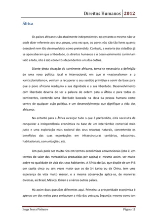 Direitos Humanos 2012

África


       Os países africanos são atualmente independentes, no entanto o mesmo não se
pode dizer referente aos seus povos, uma vez que, os povos não são tão livres quanto
desejável nem tão desenvolvidos como pretendido. Contudo, a maioria dos cidadãos já
se aperceberam que a liberdade, os direitos humanos e o desenvolvimento caminham
lado a lado, isto é são conceitos dependentes uns dos outros.

       Diante desta situação do continente africano, torna-se necessária a definição
de uma nova política local e internacional, em que o «nacionalismo» e o
«anticolonialismo», venham a recuperar o seu sentido primitivo e servir de base para
que o povo africano readquira a sua dignidade e a sua liberdade. Desenvolvimento
com liberdade deveria de ser a palavra de ordem para a África e para todos os
continentes, contendo uma liberdade baseada na ideia da pessoa humana como
centro de qualquer ação política, e um desenvolvimento que dignifique a vida dos
africanos.

       No entanto para a África alcançar tudo o que é pretendido, esta necessita de
conquistar a independência económica na base de um intercâmbio comercial mais
justo e uma exploração mais racional dos seus recursos naturais, convertendo os
benefícios   das suas exportações em          infraestruturas   sanitárias, educativas,
habitacionais, comunicações, etc.

       Um país pode ser muito rico em termos económicos convencionais (isto é, em
termos do valor das mercadorias produzidas per capita) e, mesmo assim, ser muito
pobre na qualidade de vida dos seus habitantes. A África do Sul, que dispõe de um PIB
per capita cinco ou seis vezes maior que os do Sri Lanka ou da China, tem uma
esperança de vida muito menor, e a mesma observação aplica-se, de maneiras
diversas, ao Brasil, México, Oman e a vários outros países.


       Há assim duas questões diferentes aqui. Primeira: a prosperidade económica é
apenas um dos meios para enriquecer a vida das pessoas; Segunda: mesmo como um



Jorge Seara Pinheiro                                                         Página 11
 