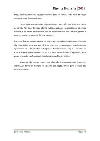 Direitos Humanos 2012
meio, o mero aumento da riqueza económica pode ser ineficaz como meio de atingir
um aumento do desenvolvimento.


       Todas estas transformações requerem que a cultura africana, se torne o ponto
de partida. Para tal, e de modo a tornar tudo isto possível, é necessário que as outras
culturas, e os países desenvolvidos que se aproveitam das suas matérias-primas e
riquezas naturais respeitem a África e a ajudem.

Um exemplo mais concreto pertence à Angola, em que os Direitos Humanos ainda não
são respeitados, uma vez que há treze anos que as autoridades angolanas não
apresentam um relatório sobre a situação dos direitos humanos no país. Este relatório
é normalmente apresentado de dois em dois anos, de acordo com as regras do comité
para a promoção e defesa dos direitos humanos das Nações Unidas.


       A Angola não cumpre assim, uma obrigação internacional, que livremente
assumiu, ao tornar-se membro do Conselho das Nações Unidas para a defesa dos
direitos humanos.




Jorge Seara Pinheiro                                                         Página 12
 