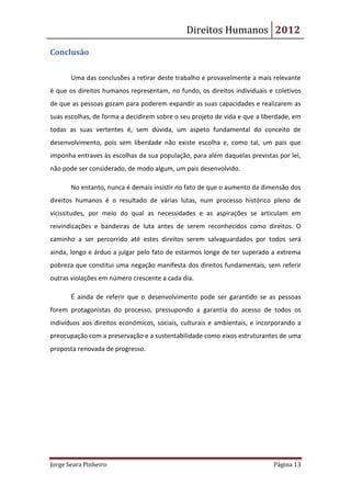 Direitos Humanos 2012

Conclusão


       Uma das conclusões a retirar deste trabalho e provavelmente a mais relevante
é que os direitos humanos representam, no fundo, os direitos individuais e coletivos
de que as pessoas gozam para poderem expandir as suas capacidades e realizarem as
suas escolhas, de forma a decidirem sobre o seu projeto de vida e que a liberdade, em
todas as suas vertentes é, sem dúvida, um aspeto fundamental do conceito de
desenvolvimento, pois sem liberdade não existe escolha e, como tal, um pais que
imponha entraves às escolhas da sua população, para além daquelas previstas por lei,
não pode ser considerado, de modo algum, um pais desenvolvido.

       No entanto, nunca é demais insistir no fato de que o aumento da dimensão dos
direitos humanos é o resultado de várias lutas, num processo histórico pleno de
vicissitudes, por meio do qual as necessidades e as aspirações se articulam em
reivindicações e bandeiras de luta antes de serem reconhecidos como direitos. O
caminho a ser percorrido até estes direitos serem salvaguardados por todos será
ainda, longo e árduo a julgar pelo fato de estarmos longe de ter superado a extrema
pobreza que constitui uma negação manifesta dos direitos fundamentais, sem referir
outras violações em número crescente a cada dia.

       É ainda de referir que o desenvolvimento pode ser garantido se as pessoas
forem protagonistas do processo, pressupondo a garantia do acesso de todos os
indivíduos aos direitos económicos, sociais, culturais e ambientais, e incorporando a
preocupação com a preservação e a sustentabilidade como eixos estruturantes de uma
proposta renovada de progresso.




Jorge Seara Pinheiro                                                       Página 13
 