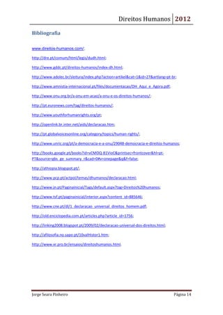 Direitos Humanos 2012

Bibliografia

www.direitos-humanos.com/;

http://dre.pt/comum/html/legis/dudh.html;

http://www.gddc.pt/direitos-humanos/index-dh.html;

http://www.adolec.br/sleitura/index.php?action=artikel&cat=1&id=27&artlang=pt-br;

http://www.amnistia-internacional.pt/files/documentacao/DH_Aqui_e_Agora.pdf;

http://www.onu.org.br/a-onu-em-acao/a-onu-e-os-direitos-humanos/;

http://pt.euronews.com/tag/direitos-humanos/;

http://www.youthforhumanrights.org/pt;

http://openlink.br.inter.net/aids/declaracao.htm;

http://pt.globalvoicesonline.org/category/topics/human-rights/;

http://www.unric.org/pt/a-democracia-e-a-onu/29048-democracia-e-direitos-humanos;

http://books.google.pt/books?id=vCMOQ-81VioC&printsec=frontcover&hl=pt-
PT&source=gbs_ge_summary_r&cad=0#v=onepage&q&f=false;

http://athiopia.blogspot.pt/;

http://www.pcp.pt/actpol/temas/dhumanos/declaracao.html;

http://www.jn.pt/PaginaInicial/Tags/default.aspx?tag=Direitos%20humanos;

http://www.tsf.pt/paginainicial/interior.aspx?content_id=885646;

http://www.cne.pt/dl/1_declaracao_universal_direitos_homem.pdf;

http://old.enciclopedia.com.pt/articles.php?article_id=1756;

http://linking2008.blogspot.pt/2009/02/declaracao-universal-dos-direitos.html;

http://afilosofia.no.sapo.pt/10valHistor1.htm;

http://www.xr.pro.br/ensaios/direitoshumanos.html.




Jorge Seara Pinheiro                                                             Página 14
 