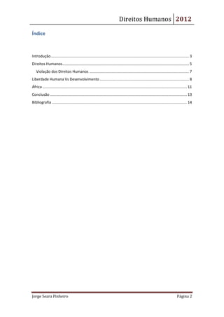 Direitos Humanos 2012

Índice



Introdução ..................................................................................................................................... 3
Direitos Humanos .......................................................................................................................... 5
   Violação dos Direitos Humanos ................................................................................................ 7
Liberdade Humana Vs Desenvolvimento ...................................................................................... 8
África ........................................................................................................................................... 11
Conclusão .................................................................................................................................... 13
Bibliografia .................................................................................................................................. 14




Jorge Seara Pinheiro                                                                                                                   Página 2
 