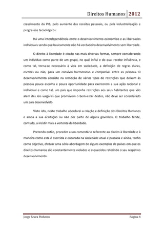 Direitos Humanos 2012
crescimento do PIB, pelo aumento das receitas pessoais, ou pela industrialização e
progressos tecnológicos.

       Há uma interdependência entre o desenvolvimento económico e as liberdades
individuais sendo que basicamente não há verdadeiro desenvolvimento sem liberdade.

       O direito à liberdade é citado nas mais diversas formas, sempre considerando
um indivíduo como parte de um grupo, no qual influi e do qual recebe influência, e
como tal, torna-se necessário à vida em sociedade, a definição de regras claras,
escritas ou não, para um convívio harmonioso e compatível entre as pessoas. O
desenvolvimento consiste na remoção de vários tipos de restrições que deixam às
pessoas pouca escolha e pouca oportunidade para exercerem a sua ação racional e
individual e como tal, um pais que imponha restrições aos seus habitantes que vão
alem das leis vulgares que promovem o bem-estar destes, não deve ser considerado
um pais desenvolvido.

       Visto isto, neste trabalho abordarei a criação e definição dos Direitos Humanos
e ainda a sua aceitação ou não por parte de alguns governos. O trabalho tende,
contudo, a incidir mais a vertente da liberdade.

       Pretendo então, proceder a um comentário referente ao direito à liberdade e à
maneira como esta é exercida e encarada na sociedade atual e passada e ainda, tenho
como objetivo, efetuar uma séria abordagem de alguns exemplos de países em que os
direitos humanos são constantemente violados e esquecidos referindo o seu respetivo
desenvolvimento.




Jorge Seara Pinheiro                                                         Página 4
 