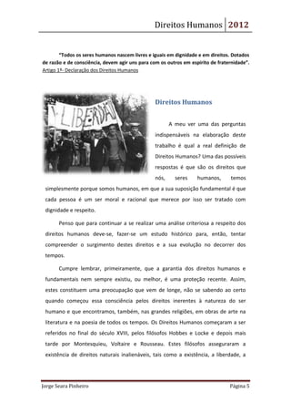 Direitos Humanos 2012


        “Todos os seres humanos nascem livres e iguais em dignidade e em direitos. Dotados
de razão e de consciência, devem agir uns para com os outros em espírito de fraternidade”.
Artigo 1º- Declaração dos Direitos Humanos




                                                 Direitos Humanos


                                                        A meu ver uma das perguntas
                                                 indispensáveis na elaboração deste
                                                 trabalho é qual a real definição de
                                                 Direitos Humanos? Uma das possíveis
                                                 respostas é que são os direitos que
                                                 nós,     seres    humanos,      temos
 simplesmente porque somos humanos, em que a sua suposição fundamental é que
 cada pessoa é um ser moral e racional que merece por isso ser tratado com
 dignidade e respeito.

       Penso que para continuar a se realizar uma análise criteriosa a respeito dos
 direitos humanos deve-se, fazer-se um estudo histórico para, então, tentar
 compreender o surgimento destes direitos e a sua evolução no decorrer dos
 tempos.

       Cumpre lembrar, primeiramente, que a garantia dos direitos humanos e
 fundamentais nem sempre existiu, ou melhor, é uma proteção recente. Assim,
 estes constituem uma preocupação que vem de longe, não se sabendo ao certo
 quando começou essa consciência pelos direitos inerentes à natureza do ser
 humano e que encontramos, também, nas grandes religiões, em obras de arte na
 literatura e na poesia de todos os tempos. Os Direitos Humanos começaram a ser
 referidos no final do século XVIII, pelos filósofos Hobbes e Locke e depois mais
 tarde por Montesquieu, Voltaire e Rousseau. Estes filósofos asseguraram a
 existência de direitos naturais inalienáveis, tais como a existência, a liberdade, a




Jorge Seara Pinheiro                                                             Página 5
 