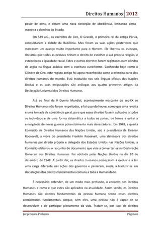 Direitos Humanos 2012
 posse de bens, e deram uma nova conceção de obediência, limitando desta
 maneira a domínio do Estado.

       Em 539 a.C., os exércitos de Ciro, O Grande, o primeiro rei da antiga Pérsia,
 conquistaram a cidade da Babilónia. Mas foram as suas ações posteriores que
 marcaram um avanço muito importante para o Homem. Ele libertou os escravos,
 declarou que todas as pessoas tinham o direito de escolher a sua própria religião, e
 estabeleceu a igualdade racial. Estes e outros decretos foram registados num cilindro
 de argila na língua acádica com a escritura cuneiforme. Conhecido hoje como o
 Cilindro de Ciro, este registo antigo foi agora reconhecido como a primeira carta dos
 direitos humanos do mundo. Está traduzido nas seis línguas oficiais das Nações
 Unidas e as suas estipulações são análogas aos quatro primeiros artigos da
 Declaração Universal dos Direitos Humanos.

       Até ao final da II Guerra Mundial, acontecimento marcante do sec-XX os
 Direitos Humanos não foram respeitados, e foi quando houve, como que uma revolta
 e uma tomada de consciência geral, para que esses direitos fossem aplicados a todos
 os indivíduos e de uma forma sistemática a todos os países, de forma a evitar a
 emergência de novas guerras potencialmente mais devastadoras. Em 1948, a quarta
 Comissão de Direitos Humanos das Nações Unidas, sob a presidência de Eleanor
 Roosevelt, a viúva do presidente Franklin Roosevelt, uma defensora dos direitos
 humanos por direito próprio e delegada dos Estados Unidos nas Nações Unidas, a
 Comissão elaborou o rascunho do documento que viria a converter-se na Declaração
 Universal dos Direitos Humanos. Foi adotada pelas Nações Unidas no dia 10 de
 dezembro de 1948. A partir daí, os direitos humanos começaram a evoluir e a ter
 uma carga diferente nas ações dos governos e passaram, ainda, a traduzir-se em
 declarações dos direitos fundamentais comuns a toda a Humanidade.


       É necessário entender, de um modo mais profundo, o conceito dos Direitos
Humanos e como é que estes são aplicados na atualidade. Assim sendo, os Direitos
Humanos são direitos fundamentais da pessoa humana sendo esses direitos
considerados fundamentais porque, sem eles, uma pessoa não é capaz de se
desenvolver e de participar plenamente da vida. Tratam-se, por isso, de direitos

Jorge Seara Pinheiro                                                         Página 6
 