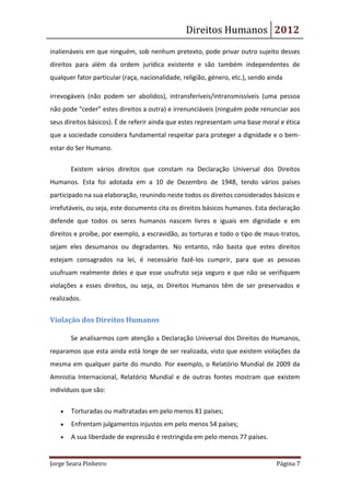 Direitos Humanos 2012
inalienáveis em que ninguém, sob nenhum pretexto, pode privar outro sujeito desses
direitos para além da ordem jurídica existente e são também independentes de
qualquer fator particular (raça, nacionalidade, religião, género, etc.), sendo ainda

irrevogáveis (não podem ser abolidos), intransferíveis/intransmissíveis (uma pessoa
não pode “ceder” estes direitos a outra) e irrenunciáveis (ninguém pode renunciar aos
seus direitos básicos). É de referir ainda que estes representam uma base moral e ética
que a sociedade considera fundamental respeitar para proteger a dignidade e o bem-
estar do Ser Humano.

       Existem vários direitos que constam na Declaração Universal dos Direitos
Humanos. Esta foi adotada em a 10 de Dezembro de 1948, tendo vários países
participado na sua elaboração, reunindo neste todos os direitos considerados básicos e
irrefutáveis, ou seja, este documento cita os direitos básicos humanos. Esta declaração
defende que todos os seres humanos nascem livres e iguais em dignidade e em
direitos e proíbe, por exemplo, a escravidão, as torturas e todo o tipo de maus-tratos,
sejam eles desumanos ou degradantes. No entanto, não basta que estes direitos
estejam consagrados na lei, é necessário fazê-los cumprir, para que as pessoas
usufruam realmente deles e que esse usufruto seja seguro e que não se verifiquem
violações a esses direitos, ou seja, os Direitos Humanos têm de ser preservados e
realizados.


Violação dos Direitos Humanos

       Se analisarmos com atenção a Declaração Universal dos Direitos do Humanos,
reparamos que esta ainda está longe de ser realizada, visto que existem violações da
mesma em qualquer parte do mundo. Por exemplo, o Relatório Mundial de 2009 da
Amnistia Internacional, Relatório Mundial e de outras fontes mostram que existem
indivíduos que são:


       Torturadas ou maltratadas em pelo menos 81 países;
       Enfrentam julgamentos injustos em pelo menos 54 países;
       A sua liberdade de expressão é restringida em pelo menos 77 países.


Jorge Seara Pinheiro                                                             Página 7
 