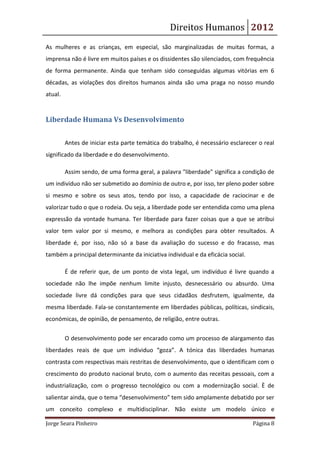 Direitos Humanos 2012
As mulheres e as crianças, em especial, são marginalizadas de muitas formas, a
imprensa não é livre em muitos países e os dissidentes são silenciados, com frequência
de forma permanente. Ainda que tenham sido conseguidas algumas vitórias em 6
décadas, as violações dos direitos humanos ainda são uma praga no nosso mundo
atual.


Liberdade Humana Vs Desenvolvimento


         Antes de iniciar esta parte temática do trabalho, é necessário esclarecer o real
significado da liberdade e do desenvolvimento.

         Assim sendo, de uma forma geral, a palavra "liberdade" significa a condição de
um indivíduo não ser submetido ao domínio de outro e, por isso, ter pleno poder sobre
si mesmo e sobre os seus atos, tendo por isso, a capacidade de raciocinar e de
valorizar tudo o que o rodeia. Ou seja, a liberdade pode ser entendida como uma plena
expressão da vontade humana. Ter liberdade para fazer coisas que a que se atribui
valor tem valor por si mesmo, e melhora as condições para obter resultados. A
liberdade é, por isso, não só a base da avaliação do sucesso e do fracasso, mas
também a principal determinante da iniciativa individual e da eficácia social.

         É de referir que, de um ponto de vista legal, um indivíduo é livre quando a
sociedade não lhe impõe nenhum limite injusto, desnecessário ou absurdo. Uma
sociedade livre dá condições para que seus cidadãos desfrutem, igualmente, da
mesma liberdade. Fala-se constantemente em liberdades públicas, políticas, sindicais,
económicas, de opinião, de pensamento, de religião, entre outras.


         O desenvolvimento pode ser encarado como um processo de alargamento das
liberdades reais de que um individuo “goza”. A tónica das liberdades humanas
contrasta com respectivas mais restritas de desenvolvimento, que o identificam com o
crescimento do produto nacional bruto, com o aumento das receitas pessoais, com a
industrialização, com o progresso tecnológico ou com a modernização social. È de
salientar ainda, que o tema “desenvolvimento” tem sido amplamente debatido por ser
um conceito complexo e multidisciplinar. Não existe um modelo único e

Jorge Seara Pinheiro                                                             Página 8
 