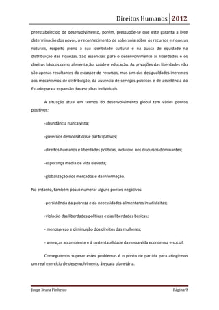 Direitos Humanos 2012
preestabelecido de desenvolvimento, porém, pressupõe-se que este garanta a livre
determinação dos povos, o reconhecimento de soberania sobre os recursos e riquezas
naturais, respeito pleno à sua identidade cultural e na busca de equidade na
distribuição das riquezas. São essenciais para o desenvolvimento as liberdades e os
direitos básicos como alimentação, saúde e educação. As privações das liberdades não
são apenas resultantes da escassez de recursos, mas sim das desigualdades inerentes
aos mecanismos de distribuição, da ausência de serviços públicos e de assistência do
Estado para a expansão das escolhas individuais.


       A situação atual em termos do desenvolvimento global tem vários pontos
positivos:


       -abundância nunca vista;


       -governos democráticos e participativos;

       -direitos humanos e liberdades políticas, incluídos nos discursos dominantes;


       -esperança média de vida elevada;


       -globalização dos mercados e da informação.

No entanto, também posso numerar alguns pontos negativos:


       -persistência da pobreza e da necessidades alimentares insatisfeitas;

       -violação das liberdades políticas e das liberdades básicas;


       - menosprezo e diminuição dos direitos das mulheres;


       - ameaças ao ambiente e á sustentabilidade da nossa vida económica e social.


       Conseguirmos superar estes problemas é o ponto de partida para atingirmos
um real exercício de desenvolvimento á escala planetária.




Jorge Seara Pinheiro                                                           Página 9
 