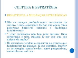 CULTURA E ESTRATÉGIA

   RESISTÊNCIA A MUDANÇAS ESTRATÉGICAS

 São as crenças profundamente enraizadas da
  cultura e suas suposições tácitas que agem como
  poderosas barreiras internas a mudanças
  fundamentais.
 “ Uma corporação não tem uma cultura. Uma
  corporação é uma cultura. É por isso que são
  difíceis de mudar.”
 Os executivos tendem a conservar as crenças que
  funcionaram no passado. E isso significa, manter
  as estratégias estabelecidas, como perspectivas,
  embutidas na cultura.
 