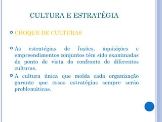 CULTURA E ESTRATÉGIA

   CHOQUE DE CULTURAS

 As estratégias de fusões, aquisições e
  empreendimentos conjuntos têm sido examinadas
  do ponto de vista do confronto de diferentes
  culturas.
 A cultura única que molda cada organização
  garante que essas estratégias sempre serão
  problemáticas.
 