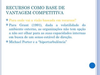 RECURSOS COMO BASE DE
VANTAGEM COMPETITIVA
 Para onde vai a visão baseada em recursos?
 Para Grant (1991), dada a volatilidade do
  ambiente externo, as organizações não tem opção
  a não ser olhar para as suas capacidades internas
  em busca de um senso estável de direção.
 Michael Porter e a “hiperturbulência”
 