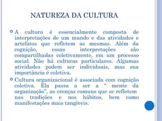 NATUREZA DA CULTURA

 A cultura é essencialmente composta de
  interpretações de um mundo e das atividades e
  artefatos que refletem as mesmas. Além da
  cognição,      essas      interpretações     são
  compartilhadas coletivamente, em um processo
  social. Não há culturas particulares. Algumas
  atividades podem ser individuais, mas sua
  importância é coletiva.
 Cultura organizacional é associada com cognição
  coletiva. Ela passa a ser a “ mente da
  organização”, as crenças comuns que se refletem
  nas tradições e nos hábitos, bem como
  manifestações mais tangíveis.
 