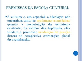 PREMISSAS DA ESCOLA CULTURAL

A cultura e, em especial, a ideologia não
 encorajam tanto as mudanças estratégicas
 quanto a perpetuação da estratégia
 existente; na melhor das hipóteses, elas
 tendem a promover mudanças de posição
 dentro da perspectiva estratégica global
 da organização.
 