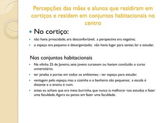 Percepções das mães e alunos que residiram em
cortiços e residem em conjuntos habitacionais no
centro
 No cortiço:
 não havia privacidade, era desconfortável; a perspectiva era negativa;
 o espaço era pequeno e desorganizado; não havia lugar para sentar, ler e estudar.
Nos conjuntos habitacionais
 Na vilinha 25 de Janeiro, sete jovens cursavam ou haviam concluído o curso
universitário;
 ter janelas e portas em todos os ambientes; - ter espaço para estudar.
 vantagem pelo espaço, mas a cozinha e o banheiro são pequenos; a escola é
distante e o ensino é ruim.
 antes eu achava que era meio burrinha, que nunca ia melhorar nos estudos e fazer
uma faculdade.Agora eu penso em fazer uma faculdade.
 