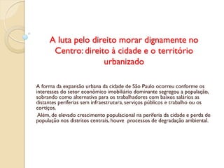 A luta pelo direito morar dignamente no
Centro: direito à cidade e o território
urbanizado
A forma da expansão urbana da cidade de São Paulo ocorreu conforme os
interesses do setor econômico imobiliário dominante segregou a população,
sobrando como alternativa para os trabalhadores com baixos salários as
distantes periferias sem infraestrutura, serviços públicos e trabalho ou os
cortiços.
Além, de elevado crescimento populacional na periferia da cidade e perda de
população nos distritos centrais, houve processos de degradação ambiental.
 