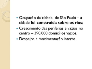  Ocupação da cidade de São Paulo – a
cidade foi construída sobre os rios;
 Crescimento das periferias e vazios no
centro – 390.000 domicílios vazios.
 Despejos e movimentação interna.
 