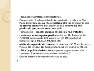  - situações e práticas contraditórias
 Dos cerca de 15 mil toneladas de lixo produzido na cidade de São
Paulo diariamente apenas 1% é reciclado. 80% vão diretamente para
os aterros sanitários. Nos últimos anos, o volume de lixo
produzido por pessoa vem crescendo.
 - saneamento – esgotos jogados nos rios ou não tratados;
 - estímulo ao transporte particular Há em São Paulo mais de
7.300.000 carros, sendo 73% automóveis (SP 650 veiculos/mil
habitantes; Japão 395, EUA 478, Italia 539)
 – falta de expansão do transporte coletivo – SP 70 km de metro;
México 201 km, Seul 287 km; NovaYork 368 km e Londres 408 km.
 - falta de política habitacional – pobres ocupando áreas não
valorizadas (mananciais, encostas, áreas inundáveis).
 Grande extensão da Impermeabilização do solo.

 