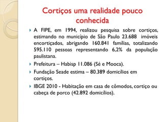 Cortiços uma realidade pouco
conhecida
 A FIPE, em 1994, realizou pesquisa sobre cortiços,
estimando no município de São Paulo 23.688 imóveis
encortiçados, abrigando 160.841 famílias, totalizando
595.110 pessoas representando 6,2% da população
paulistana.
 Prefeitura – Habisp 11.086 (Sé e Mooca).
 Fundação Seade estima – 80.389 domicílios em
cortiços.
 IBGE 2010 - Habitação em casa de cômodos, cortiço ou
cabeça de porco (42.892 domicílios).
 