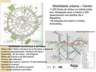 Mapa do Transporte Metropolitano
Mobilidade urbana – Centro
•1.200 linhas de ônibus na cidade todas
tem interligação para o Centro e 300
desembocam nos distritos Sé e
República.
•18 estações de metrô e 4 linhas
ferroviárias.
Vitalidade econômica e serviços
•Brás e Bom Retiro industria de confecções e áreas de
comércio especializados: Florêncio de Abreu,
Gasômetro, 25 de março , Sta Efigênia
•Bolsa de Valores e de Mercadoria;
•Fórum João Mendes;
•metade dos teatros, mais de 1/3 das bibliotecas,
museus e cinemas;
•29 instituições de ensino superior;
•177 escola públicas e privadas;
 
